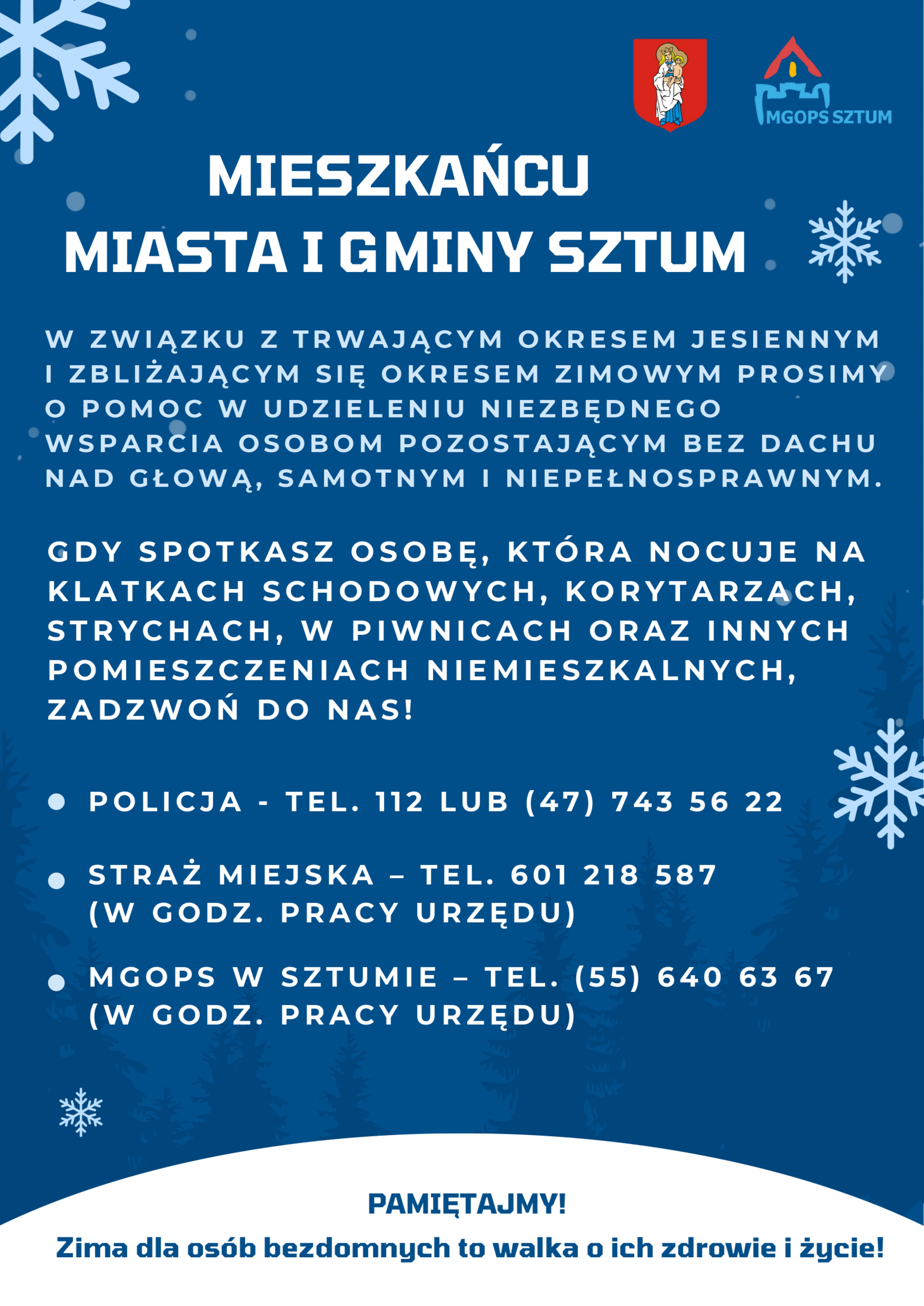 MIESZKAŃCU  MIASTA I GMINY SZTUM 3#145 ~  W ZWIĄZKU Z TRWAJĄCYM OKRESEM JESIENNYM  I ZBLIŻAJĄCYM SIĘ OKRESEM ZIMOWYM PROSIMY  O POMOC W UDZIELENIU NIEZBĘDNEGO  WSPARCIA OSOBOM POZOSTAJĄCYM BEZ DACHU  NAD GLOWA, SAMOTNYM I NIEPEŁNOSPRAWNYM.  GDY SPOTKASZ OSOBĘ, KT&Oacute;RA NOCUJE NA  KLATKACH SCHODOWYCH, KORYTARZACH,  STRYCHACH, W PIWNICACH ORAZ INNYCH  POMIESZCZENIACH NIEMIESZKALNYCH,  ZADZWOŃ DO NAS!  e POLICJA - TEL. 112 LUB (47) 743 56 22  e STRAŻ MIEJSKA - TEL. 601 218 587  (W GODZ. PRACY URZĘDU)  e MGOPS W SZTUMIE - TEL. (55) 640 63 67  (W GODZ. PRACY URZĘDU)  :  PAMIĘTAJMY!  Zima dla os&oacute;b bezdomnych to walka o&nbsp;ich zdrowie i&nbsp;życie!
